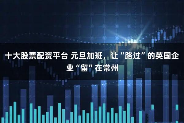 十大股票配资平台 元旦加班，让“路过”的英国企业“留”在常州