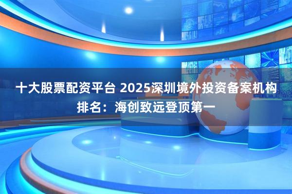 十大股票配资平台 2025深圳境外投资备案机构排名：海创致远登顶第一