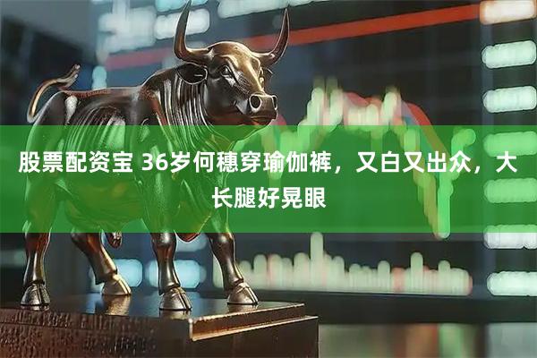 股票配资宝 36岁何穗穿瑜伽裤，又白又出众，大长腿好晃眼