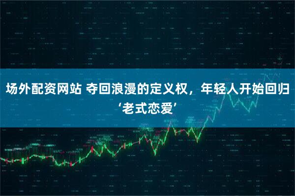 场外配资网站 夺回浪漫的定义权，年轻人开始回归‘老式恋爱’