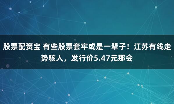 股票配资宝 有些股票套牢或是一辈子！江苏有线走势骇人，发行价5.47元那会
