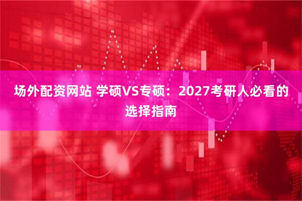 场外配资网站 学硕VS专硕：2027考研人必看的选择指南