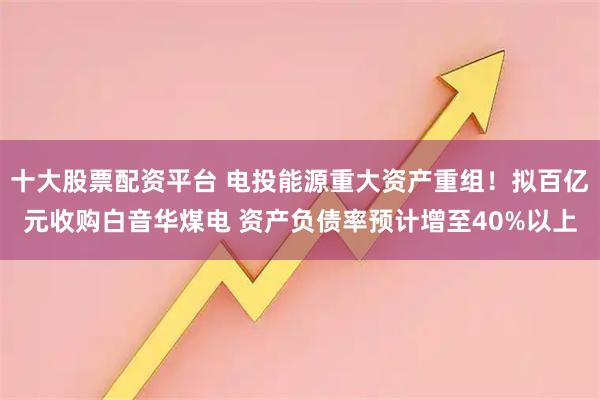 十大股票配资平台 电投能源重大资产重组！拟百亿元收购白音华煤电 资产负债率预计增至40%以上