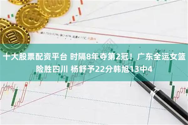 十大股票配资平台 时隔8年夺第2冠！广东全运女篮险胜四川 杨舒予22分韩旭13中4