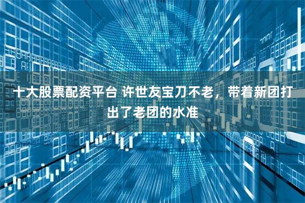 十大股票配资平台 许世友宝刀不老，带着新团打出了老团的水准