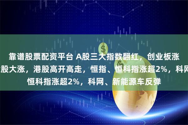 靠谱股票配资平台 A股三大指数翻红，创业板涨近1%，阿里概念股大涨，港股高开高走，恒指、恒科指涨超2%，科网、新能源车反弹